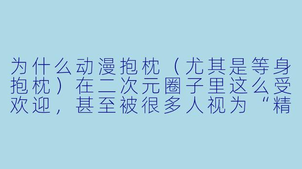 为什么动漫抱枕(尤其是等身抱枕)在二次元圈子里这么受欢迎,甚至被很多人视为“精神伴侣”?-抱枕动漫