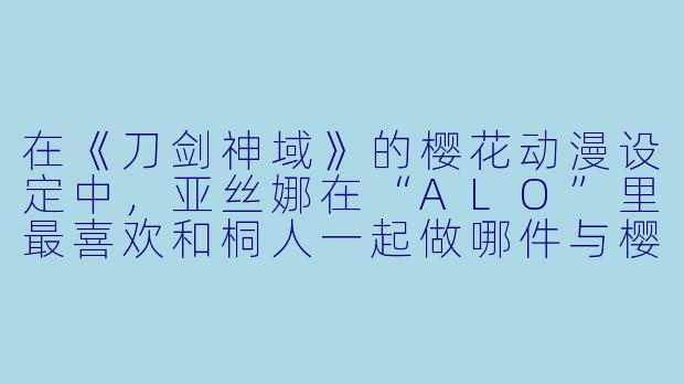在《刀剑神域》的樱花动漫设定中,亚丝娜在“ALO”里最喜欢和桐人一起做哪件与樱花有关的事?-刀剑神域樱花动漫