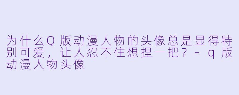 为什么Q版动漫人物的头像总是显得特别可爱,让人忍不住想捏一把?-q版动漫人物头像