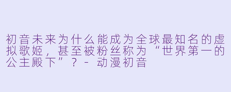 初音未来为什么能成为全球最知名的虚拟歌姬,甚至被粉丝称为“世界第一的公主殿下”?-动漫初音