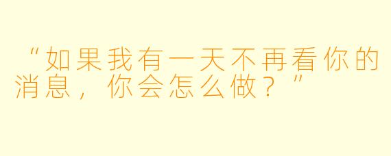“如果我有一天不再看你的消息,你会怎么做?”
