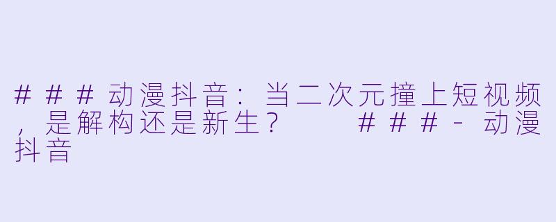 ###动漫抖音：当二次元撞上短视频，是解构还是新生？

###-动漫抖音