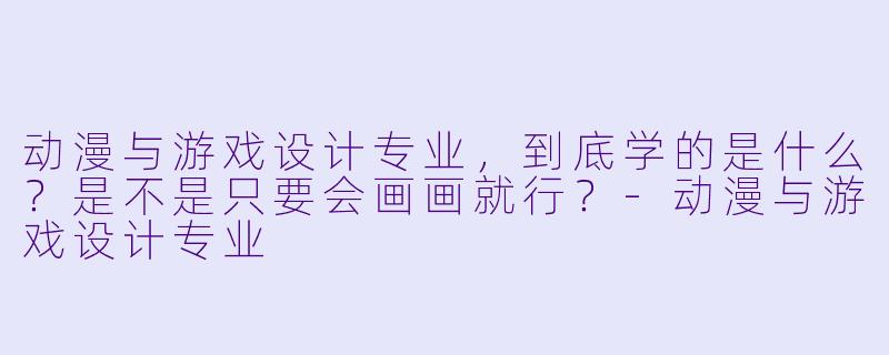 动漫与游戏设计专业,到底学的是什么?是不是只要会画画就行?-动漫与游戏设计专业
