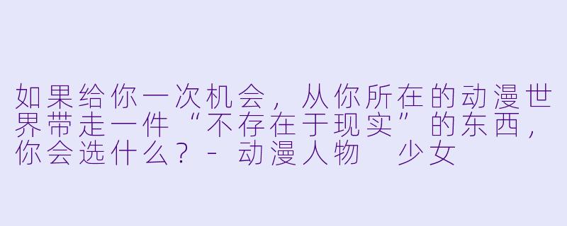 如果给你一次机会,从你所在的动漫世界带走一件“不存在于现实”的东西,你会选什么?-动漫人物 少女
