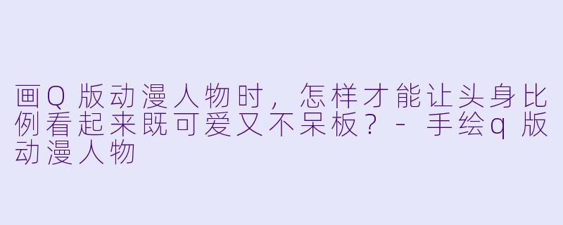画Q版动漫人物时，怎样才能让头身比例看起来既可爱又不呆板？-手绘q版动漫人物
