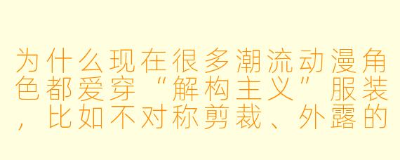 为什么现在很多潮流动漫角X 都爱穿“解构主义”服装,比如不对称剪裁、外露的缝线,甚至故意做旧的破洞?这和传统动漫里的“帅气”造型有什么本质区别?