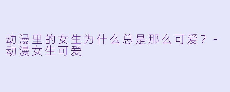 动漫里的女生为什么总是那么可爱？-动漫女生可爱
