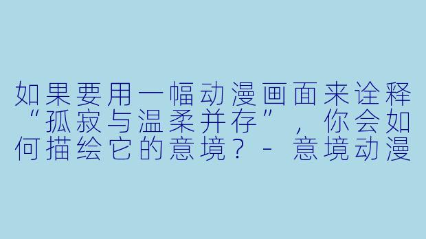 如果要用一幅动漫画面来诠释“孤寂与温柔并存”，你会如何描绘它的意境？-意境动漫图片