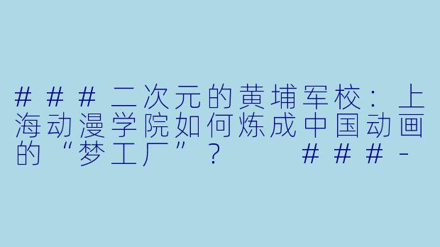 ###二次元的黄埔军校:上海动漫学院如何炼成中国动画的“梦工厂”?
###-上海动漫学院