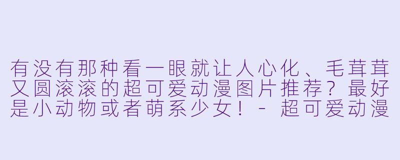 有没有那种看一眼就让人心化、毛茸茸又圆滚滚的超可爱动漫图片推荐?最好是小动物或者萌系少女!-超可爱动漫图片