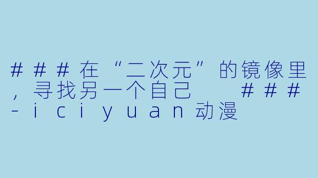 ###在“二次元”的镜像里，寻找另一个自己

###-iciyuan动漫