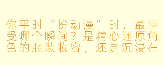 你平时“扮动漫”时,最享受哪个瞬间?是精心还原角X 的服装妆容,还是沉浸在与角X X 格共鸣的表演里?