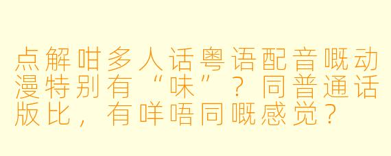 点解咁多人话粤语配音嘅动漫特别有“味”?同普通话版比,有咩唔同嘅感觉?