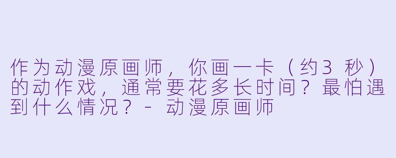 作为动漫原画师,你画一卡(约3秒)的动作戏,通常要花多长时间?最怕遇到什么情况?-动漫原画师