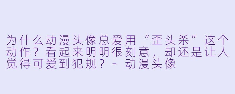 为什么动漫头像总爱用“歪头杀”这个动作？看起来明明很刻意，却还是让人觉得可爱到犯规？