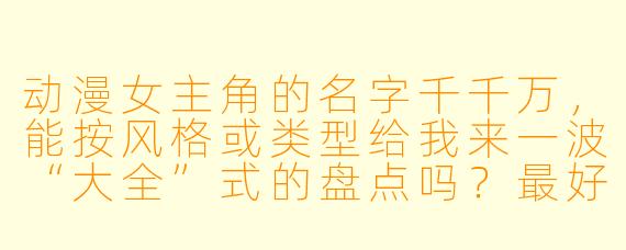 动漫女主角的名字千千万，能按风格或类型给我来一波“大全”式的盘点吗？最好分分类，让我一次看个够！