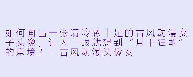 如何画出一张清冷感十足的古风动漫女子头像，让人一眼就想到“月下独酌”的意境？-古风动漫头像女