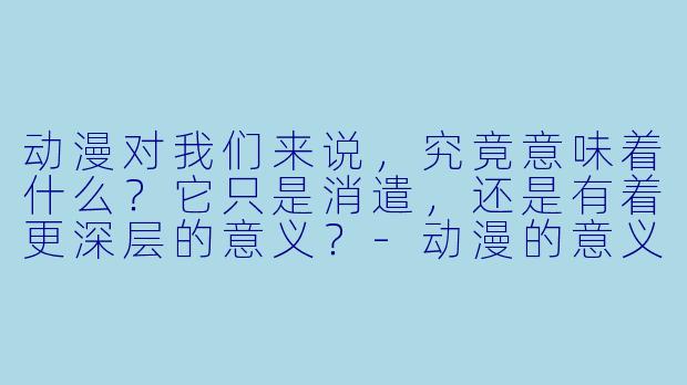 动漫对我们来说,究竟意味着什么?它只是消遣,还是有着更深层的意义?-动漫的意义