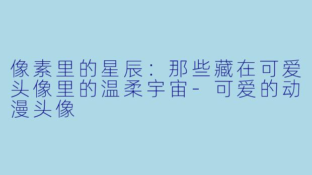 像素里的星辰:那些藏在可爱头像里的温柔宇宙-可爱的动漫头像