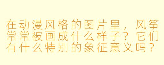 在动漫风格的图片里，风筝常常被画成什么样子？它们有什么特别的象征意义吗？