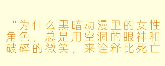 “为什么黑暗动漫里的女X  角X  ，总是用空洞的眼神和破碎的微笑，来诠释比死亡更深的绝望？”
