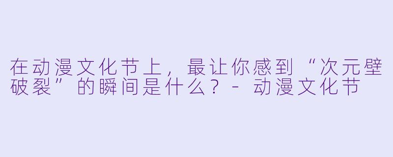 在动漫文化节上，最让你感到“次元壁破裂”的瞬间是什么？-动漫文化节