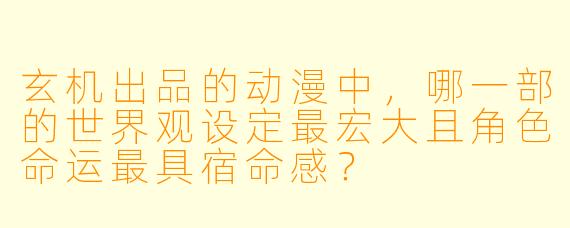 玄机出品的动漫中，哪一部的世界观设定最宏大且角X  命运最具宿命感？
