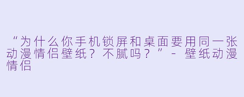 “为什么你手机锁屏和桌面要用同一张动漫情侣壁纸？不腻吗？”-壁纸动漫情侣