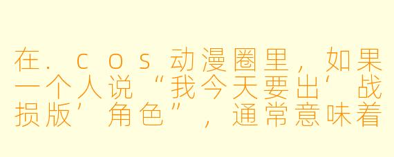 在.cos动漫圈里,如果一个人说“我今天要出‘战损版’角X ”,通常意味着什么?