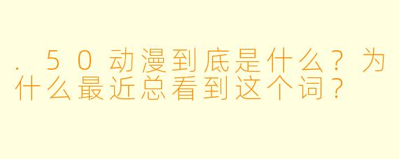 .50动漫到底是什么?为什么最近总看到这个词?