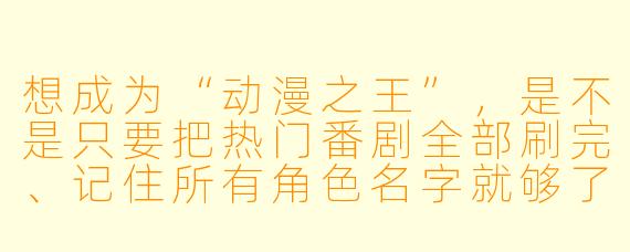 想成为“动漫之王”,是不是只要把热门番剧全部刷完、记住所有角X 名字就够了?具体该怎么养成?