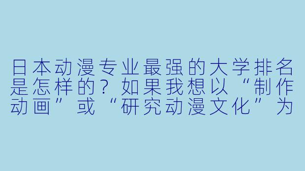 日本动漫专业最强的大学排名是怎样的？如果我想以“制作动画”或“研究动漫文化”为目标，应该优先考虑哪些学校？-日本动漫专业大学排名