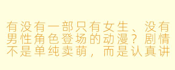 有没有一部只有女生、没有男X  角X  登场的动漫？剧情不是单纯卖萌，而是认真讲故事的那种？