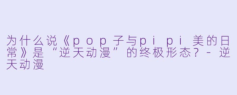 为什么说《pop子与pipi美的日常》是“逆天动漫”的终极形态？-逆天动漫