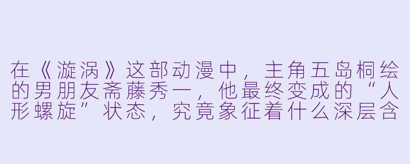 在《漩涡》这部动漫中，主角五岛桐绘的男朋友斋藤秀一，他最终变成的“人形螺旋”状态，究竟象征着什么深层含义？-漩涡动漫