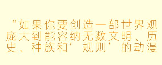 “如果你要创造一部世界观庞大到能容纳无数文明、历史、种族和‘规则’的动漫，你会如何确保这个世界既宏大深邃，又不会让观众感到混乱或疏离？换句话说，你如何让‘庞大’本身成为故事的情感引擎，而不是背景板？”