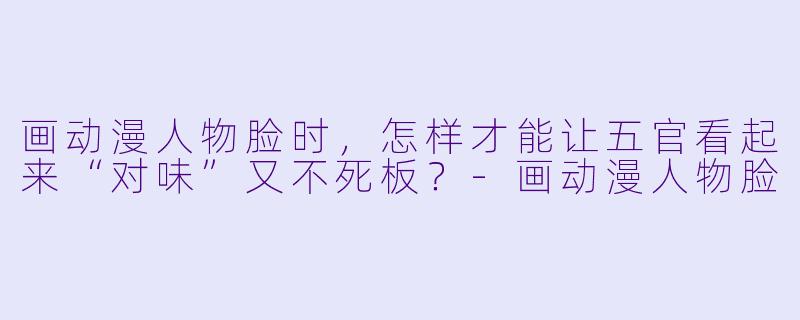 画动漫人物脸时，怎样才能让五官看起来“对味”又不死板？-画动漫人物脸