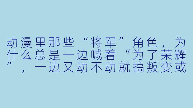 动漫里那些“将军”角X  ，为什么总是一边喊着“为了荣耀”，一边又动不动就搞叛变或抗命？现实中的将军也会这样吗？-动漫将军