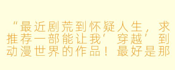 “最近剧荒到怀疑人生，求推荐一部能让我‘穿越’到动漫世界的作品！最好是那种世界观炸裂、看完想原地转生的神作，有吗？”