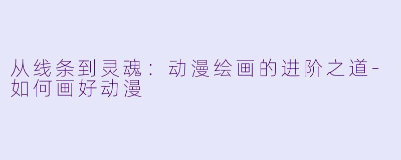 从线条到灵魂：动漫绘画的进阶之道-如何画好动漫