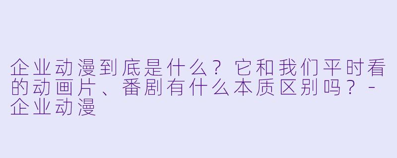 企业动漫到底是什么?它和我们平时看的动画片、番剧有什么本质区别吗?-企业动漫