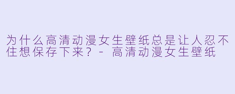 为什么高清动漫女生壁纸总是让人忍不住想保存下来?-高清动漫女生壁纸