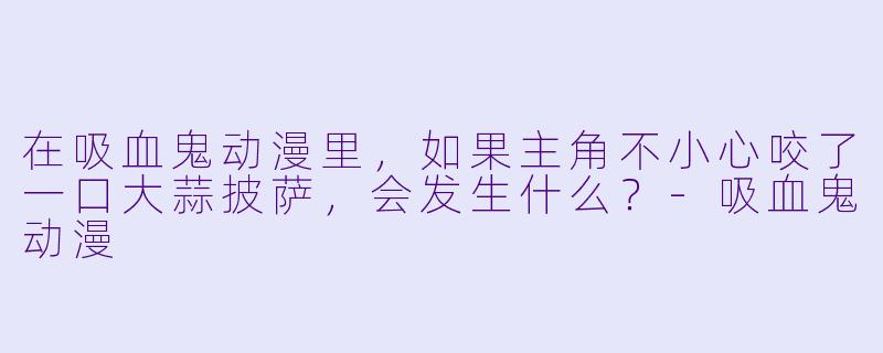 在吸血鬼动漫里,如果主角不小心咬了一口大蒜披萨,会发生什么?-吸血鬼动漫