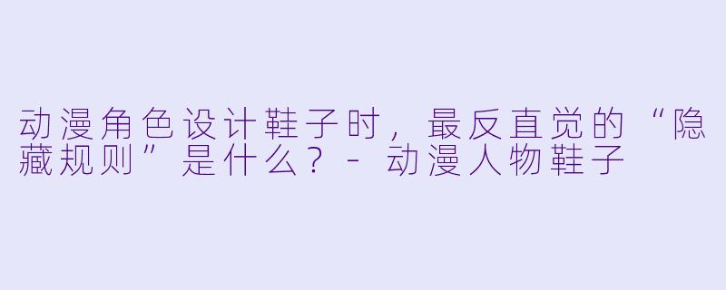 动漫角X  设计鞋子时，最反直觉的“隐藏规则”是什么？-动漫人物鞋子