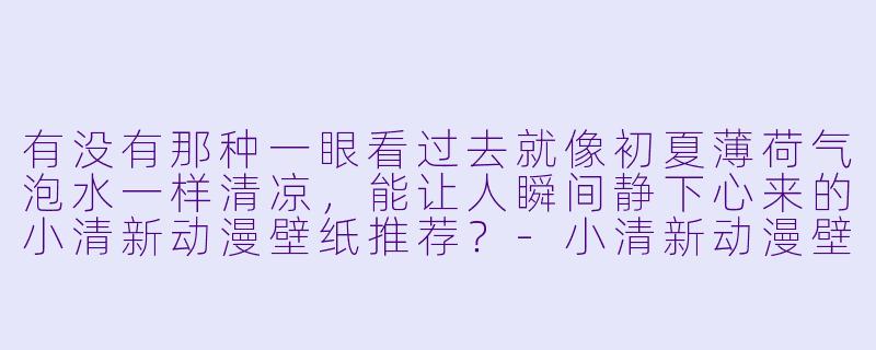 有没有那种一眼看过去就像初夏薄荷气泡水一样清凉，能让人瞬间静下心来的小清新动漫壁纸推荐？-小清新动漫壁纸