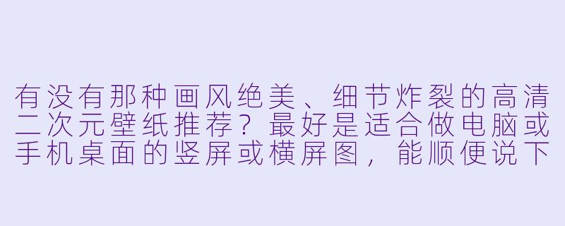 有没有那种画风绝美、细节炸裂的高清二次元壁纸推荐?最好是适合做电脑或手机桌面的竖屏或横屏图,能顺便说下在哪能一次X 打包下载吗?-动漫壁纸高清二次元