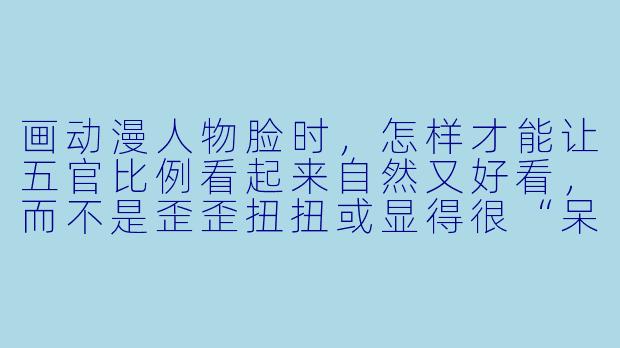 画动漫人物脸时,怎样才能让五官比例看起来自然又好看,而不是歪歪扭扭或显得很“呆”?