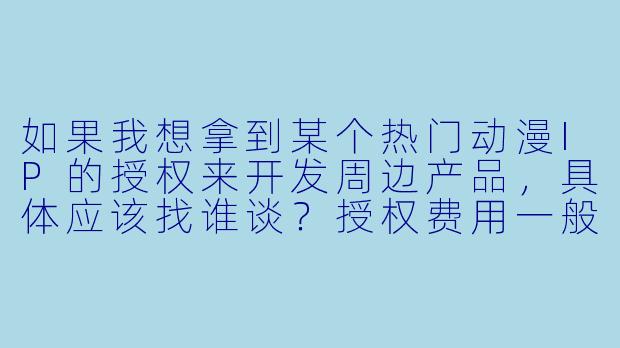 如果我想拿到某个热门动漫IP的授权来开发周边产品,具体应该找谁谈?授权费用一般是怎么算的?