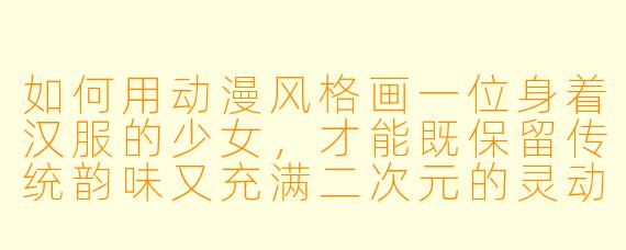 如何用动漫风格画一位身着汉服的少女，才能既保留传统韵味又充满二次元的灵动感？