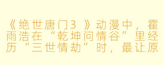 《绝世唐门3》动漫中,霍雨浩在“乾坤问情谷”里经历“三世情劫”时,最让原著粉感到“刀”的细节是什么?